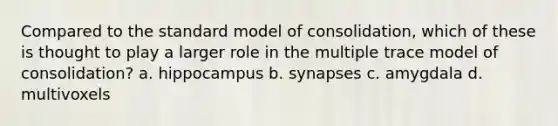 Compared to the standard model of consolidation, which of these is thought to play a larger role in the multiple trace model of consolidation? a. hippocampus b. synapses c. amygdala d. multivoxels