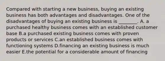 Compared with starting a new​ business, buying an existing business has both advantages and disadvantages. One of the disadvantages of buying an existing business is​ ________. A. a purchased healthy business comes with an established customer base B.a purchased existing business comes with proven products or services C.an established business comes with functioning systems D.financing an existing business is much easier E.the potential for a considerable amount of financing