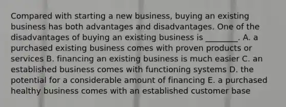 Compared with starting a new​ business, buying an existing business has both advantages and disadvantages. One of the disadvantages of buying an existing business is​ ________. A. a purchased existing business comes with proven products or services B. financing an existing business is much easier C. an established business comes with functioning systems D. the potential for a considerable amount of financing E. a purchased healthy business comes with an established customer base