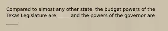 Compared to almost any other state, the budget powers of the Texas Legislature are _____ and the powers of the governor are _____.