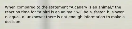 When compared to the statement "A canary is an animal," the reaction time for "A bird is an animal" will be a. faster. b. slower. c. equal. d. unknown; there is not enough information to make a decision.