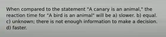 When compared to the statement "A canary is an animal," the reaction time for "A bird is an animal" will be a) slower. b) equal. c) unknown; there is not enough information to make a decision. d) faster.