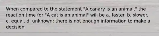 When compared to the statement "A canary is an animal," the reaction time for "A cat is an animal" will be a. faster. b. slower. c. equal. d. unknown; there is not enough information to make a decision.