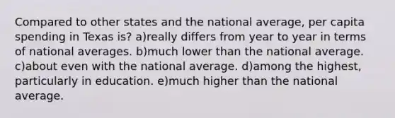 Compared to other states and the national average, per capita spending in Texas is? a)really differs from year to year in terms of national averages. b)much lower than the national average. c)about even with the national average. d)among the highest, particularly in education. e)much higher than the national average.