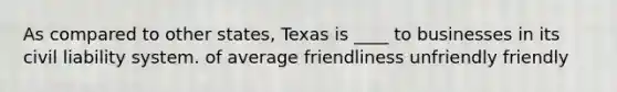 As compared to other states, Texas is ____ to businesses in its civil liability system. of average friendliness unfriendly friendly