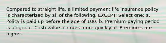 Compared to straight life, a limited payment life insurance policy is characterized by all of the following, EXCEPT: Select one: a. Policy is paid up before the age of 100. b. Premium-paying period is longer. c. Cash value accrues more quickly. d. Premiums are higher.