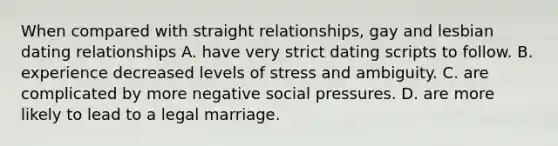 When compared with straight relationships, gay and lesbian dating relationships A. have very strict dating scripts to follow. B. experience decreased levels of stress and ambiguity. C. are complicated by more negative social pressures. D. are more likely to lead to a legal marriage.