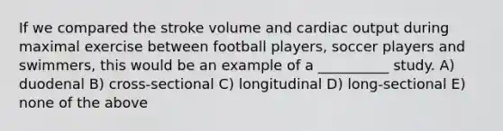 If we compared the stroke volume and <a href='https://www.questionai.com/knowledge/kyxUJGvw35-cardiac-output' class='anchor-knowledge'>cardiac output</a> during maximal exercise between football players, soccer players and swimmers, this would be an example of a __________ study. A) duodenal B) cross-sectional C) longitudinal D) long-sectional E) none of the above