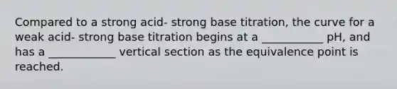 Compared to a strong acid- strong base titration, the curve for a weak acid- strong base titration begins at a ___________ pH, and has a ____________ vertical section as the equivalence point is reached.