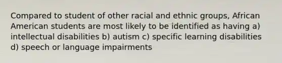 Compared to student of other racial and ethnic groups, African American students are most likely to be identified as having a) intellectual disabilities b) autism c) specific learning disabilities d) speech or language impairments