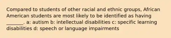 Compared to students of other racial and ethnic groups, African American students are most likely to be identified as having _______. a: autism b: intellectual disabilities c: specific learning disabilities d: speech or language impairments