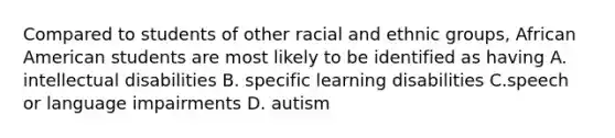 Compared to students of other racial and ethnic groups, African American students are most likely to be identified as having A. intellectual disabilities B. specific learning disabilities C.speech or language impairments D. autism