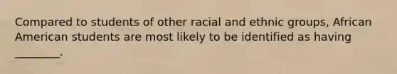 Compared to students of other racial and ethnic groups, African American students are most likely to be identified as having ________.