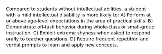 Compared to students without intellectual abilities, a student with a mild intellectual disability is more likely to: A) Perform at or above age-level expectations in the area of practical skills. B) Demonstrate off-task behavior during whole-class or small-group instruction. C) Exhibit extreme shyness when asked to respond orally to teacher questions. D) Require frequent repetition and verbal prompts to learn and apply new concepts.