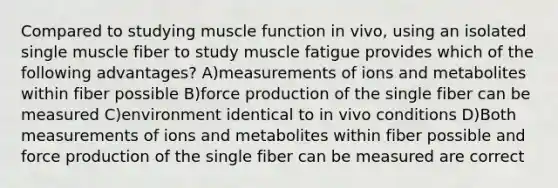 Compared to studying muscle function in vivo, using an isolated single muscle fiber to study muscle fatigue provides which of the following advantages? A)measurements of ions and metabolites within fiber possible B)force production of the single fiber can be measured C)environment identical to in vivo conditions D)Both measurements of ions and metabolites within fiber possible and force production of the single fiber can be measured are correct