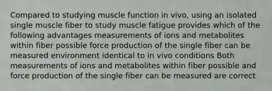 Compared to studying muscle function in vivo, using an isolated single muscle fiber to study muscle fatigue provides which of the following advantages measurements of ions and metabolites within fiber possible force production of the single fiber can be measured environment identical to in vivo conditions Both measurements of ions and metabolites within fiber possible and force production of the single fiber can be measured are correct