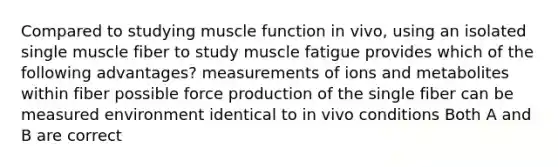 Compared to studying muscle function in vivo, using an isolated single muscle fiber to study muscle fatigue provides which of the following advantages? measurements of ions and metabolites within fiber possible force production of the single fiber can be measured environment identical to in vivo conditions Both A and B are correct