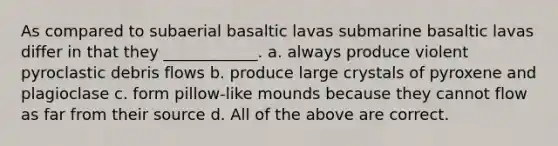 As compared to subaerial basaltic lavas submarine basaltic lavas differ in that they ____________. a. always produce violent pyroclastic debris flows b. produce large crystals of pyroxene and plagioclase c. form pillow-like mounds because they cannot flow as far from their source d. All of the above are correct.