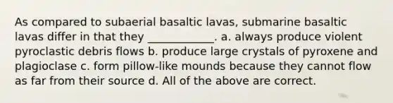 As compared to subaerial basaltic lavas, submarine basaltic lavas differ in that they ____________. a. always produce violent pyroclastic debris flows b. produce large crystals of pyroxene and plagioclase c. form pillow-like mounds because they cannot flow as far from their source d. All of the above are correct.