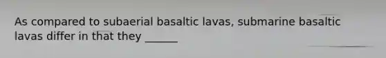 As compared to subaerial basaltic lavas, submarine basaltic lavas differ in that they ______