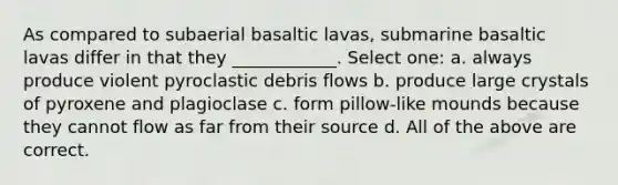 As compared to subaerial basaltic lavas, submarine basaltic lavas differ in that they ____________. Select one: a. always produce violent pyroclastic debris flows b. produce large crystals of pyroxene and plagioclase c. form pillow-like mounds because they cannot flow as far from their source d. All of the above are correct.