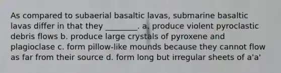 As compared to subaerial basaltic lavas, submarine basaltic lavas differ in that they ________. a. produce violent pyroclastic debris flows b. produce large crystals of pyroxene and plagioclase c. form pillow-like mounds because they cannot flow as far from their source d. form long but irregular sheets of a'a'