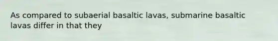 As compared to subaerial basaltic lavas, submarine basaltic lavas differ in that they