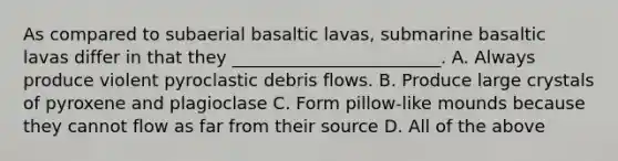 As compared to subaerial basaltic lavas, submarine basaltic lavas differ in that they ________________________. A. Always produce violent pyroclastic debris flows. B. Produce large crystals of pyroxene and plagioclase C. Form pillow-like mounds because they cannot flow as far from their source D. All of the above