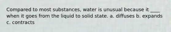 Compared to most substances, water is unusual because it ____ when it goes from the liquid to solid state. a. diffuses b. expands c. contracts