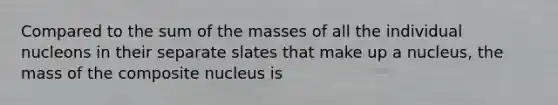 Compared to the sum of the masses of all the individual nucleons in their separate slates that make up a nucleus, the mass of the composite nucleus is