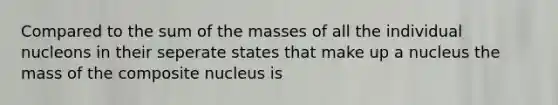 Compared to the sum of the masses of all the individual nucleons in their seperate states that make up a nucleus the mass of the composite nucleus is