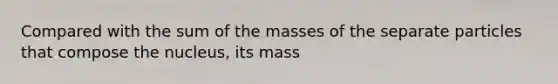 Compared with the sum of the masses of the separate particles that compose the nucleus, its mass