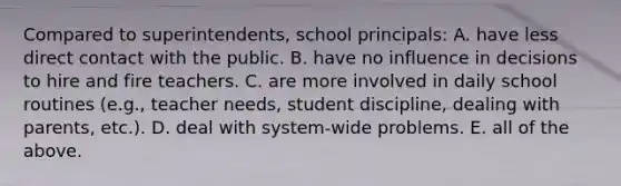 Compared to superintendents, school principals: A. have less direct contact with the public. B. have no influence in decisions to hire and fire teachers. C. are more involved in daily school routines (e.g., teacher needs, student discipline, dealing with parents, etc.). D. deal with system-wide problems. E. all of the above.