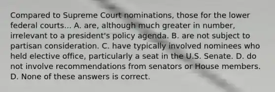 Compared to Supreme Court nominations, those for the lower federal courts... A. are, although much greater in number, irrelevant to a president's policy agenda. B. are not subject to partisan consideration. C. have typically involved nominees who held elective office, particularly a seat in the U.S. Senate. D. do not involve recommendations from senators or House members. D. None of these answers is correct.