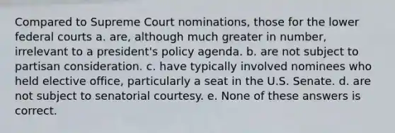 Compared to Supreme Court nominations, those for the lower federal courts a. are, although much greater in number, irrelevant to a president's policy agenda. b. are not subject to partisan consideration. c. have typically involved nominees who held elective office, particularly a seat in the U.S. Senate. d. are not subject to senatorial courtesy. e. None of these answers is correct.