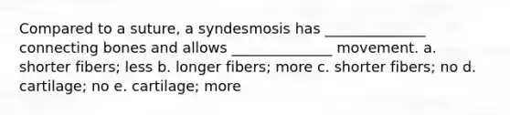 Compared to a suture, a syndesmosis has ______________ connecting bones and allows ______________ movement. a. shorter fibers; less b. longer fibers; more c. shorter fibers; no d. cartilage; no e. cartilage; more