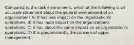 Compared to the task environment, which of the following is an accurate statement about the general environment of an organization? A) It has less impact on the organization's operations. B) It has more impact on the organization's operations. C) It has about the same impact on an organization's operations. D) It is predominantly the concern of upper management.