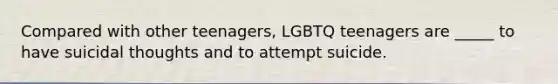 Compared with other teenagers, LGBTQ teenagers are _____ to have suicidal thoughts and to attempt suicide.