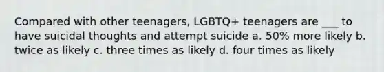 Compared with other teenagers, LGBTQ+ teenagers are ___ to have suicidal thoughts and attempt suicide a. 50% more likely b. twice as likely c. three times as likely d. four times as likely