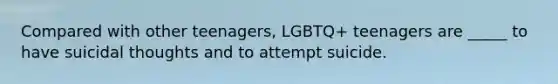 Compared with other teenagers, LGBTQ+ teenagers are _____ to have suicidal thoughts and to attempt suicide.