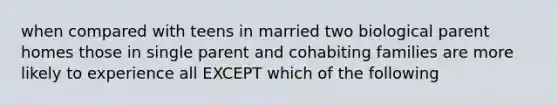 when compared with teens in married two biological parent homes those in single parent and cohabiting families are more likely to experience all EXCEPT which of the following