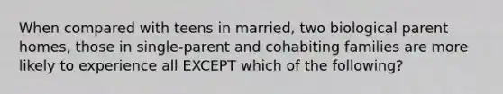 When compared with teens in married, two biological parent homes, those in single-parent and cohabiting families are more likely to experience all EXCEPT which of the following?