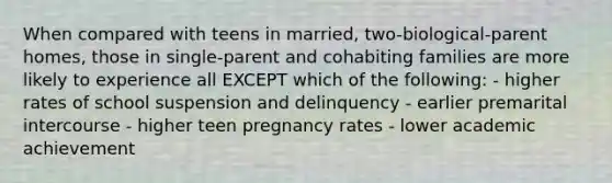 When compared with teens in married, two-biological-parent homes, those in single-parent and cohabiting families are more likely to experience all EXCEPT which of the following: - higher rates of school suspension and delinquency - earlier premarital intercourse - higher teen pregnancy rates - lower academic achievement