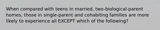 When compared with teens in married, two-biological-parent homes, those in single-parent and cohabiting families are more likely to experience all EXCEPT which of the following?