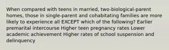 When compared with teens in married, two-biological-parent homes, those in single-parent and cohabitating families are more likely to experience all EXCEPT which of the following? Earlier premarital intercourse Higher teen pregnancy rates Lower academic achievement Higher rates of school suspension and delinquency