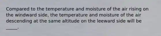 Compared to the temperature and moisture of the air rising on the windward side, the temperature and moisture of the air descending at the same altitude on the leeward side will be _____.