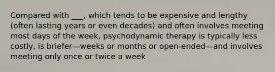 Compared with ___, which tends to be expensive and lengthy (often lasting years or even decades) and often involves meeting most days of the week, psychodynamic therapy is typically less costly, is briefer—weeks or months or open-ended—and involves meeting only once or twice a week