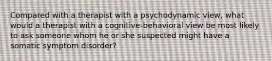 Compared with a therapist with a psychodynamic view, what would a therapist with a cognitive-behavioral view be most likely to ask someone whom he or she suspected might have a somatic symptom disorder?