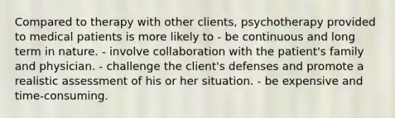 Compared to therapy with other clients, psychotherapy provided to medical patients is more likely to - be continuous and long term in nature. - involve collaboration with the patient's family and physician. - challenge the client's defenses and promote a realistic assessment of his or her situation. - be expensive and time-consuming.