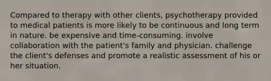 Compared to therapy with other clients, psychotherapy provided to medical patients is more likely to be continuous and long term in nature. be expensive and time-consuming. involve collaboration with the patient's family and physician. challenge the client's defenses and promote a realistic assessment of his or her situation.